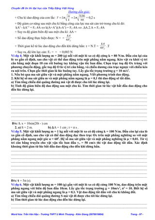 Chuyên đề ôn thi đại học của Thầy Đặng Việt Hùng
Hướng dẫn giải:
+ Chu kì dao động của con lắc:
60
06,0
22 ππ ==
k
m
T = 0,2 s
+ Độ giảm cơ năng sau một chu kì bằng công của lực ma sát cản trở trong chu kì đó:
kA2
- kA’2
= FC.4A ⇔ k(A+A’)(A-A’) = FC.4A ⇔ .∆A.2.A ≈ FC.4A
+ Suy ra độ giảm biên độ sau một chu kì: ∆A =
+ Số dao động thực hiện được: N = =
CF
kA
4
+ Thời gian kể từ lúc dao động cho đến khi dừng hẳn: τ = N.T =
CF
kA
4
.T
+ Suy ra, độ lớn lực cản: FC = = = 0,003 N
Ví dụ 4. Một vật khối lượng m = 200 (g) nối với một lò xo có độ cứng k = 80 N/m. Đầu còn lại của
lò xo gắn cố định, sao cho vật có thể dao động trên mặt phẳng nằm ngang. Kéo vật ra khỏi vị trí
cân bằng một đoạn 10 cm rồi buông tay không vận tốc ban đầu. Chọn trục toạ độ Ox trùng với
phương chuyển động, gốc toạ độ O là vị trí cân bằng, và chiều dương của trục ngược với chiều kéo
ra nói trên. Chọn gốc thời gian là lúc buông tay. Lấy gia tốc trọng trường g = 10 m/s2
.
1. Nếu bỏ qua ma sát giữa vật và mặt phẳng nằm ngang. Viết phương trình dao động.
2. Khi hệ số ma sát giữa m và mặt phẳng nằm ngang là µ = 0,1 thì dao động sẽ tắt dần.
a) Tìm tổng chiều dài quãng đường mà vật đi được cho tới lúc dừng lại.
b) Tính độ giảm biên độ dao động sau một chu kì. Tìm thời gian từ lúc vật bắt đầu dao động cho
đến lúc dừng lại.
........................................................................................................................................................................
........................................................................................................................................................................
........................................................................................................................................................................
........................................................................................................................................................................
........................................................................................................................................................................
........................................................................................................................................................................
........................................................................................................................................................................
........................................................................................................................................................................
Đ/s: 1. x = 10sin(20t - ) cm
2. a) S = 2 m. b) ∆A = 1 cm ; t = π s .
Ví dụ 5. Một vật khối lượng m = 1 kg nối với một lò xo có độ cứng k = 100 N/m. Đầu còn lại của lò
xo gắn cố định, sao cho vật có thể dao động dọc theo trục Ox trên mặt phẳng nghiêng so với mặt
phẳng nằm ngang một góc α = 600
. Hệ số ma sát giữa vật và mặt phẳng nghiêng là µ = 0,01. Từ vị
trí cân bằng truyền cho vật vận tốc ban đầu vo = 50 cm/s thì vật dao động tắt dần. Xác định
khoảng thời gian từ lúc bắt đầu dao động cho đến khi dừng hẳn.
........................................................................................................................................................................
........................................................................................................................................................................
........................................................................................................................................................................
........................................................................................................................................................................
........................................................................................................................................................................
........................................................................................................................................................................
........................................................................................................................................................................
........................................................................................................................................................................
Đ/s: τ = 5π (s).
Ví dụ 6. Một vật khối lượng m = 100 (g) gắn với một lò xo có độ cứng 100 N/m, dao động trên mặt
phẳng ngang với biên độ ban đầu 10cm. Lấy gia tốc trọng trường g = 10m/s2
, π2
= 10. Biết hệ số
ma sát giữa vật và mặt phẳng ngang là µ = 0,1. Vật dao động tắt dần với chu kì không đổi.
a) Tìm tổng chiều dài quãng đường S mà vật đi được cho tới lúc dừng lại.
b) Tìm thời gian từ lúc dao động cho đến lúc dừng lại.
........................................................................................................................................................................
........................................................................................................................................................................
Word hóa: Trần Văn Hậu - Trường THPT U Minh Thượng - Kiên Giang (0978919804) Trang - 97 -
 