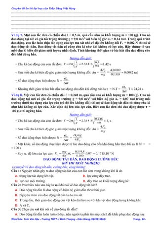Chuyên đề ôn thi đại học của Thầy Đặng Việt Hùng
........................................................................................................................................................................
........................................................................................................................................................................
........................................................................................................................................................................
........................................................................................................................................................................
........................................................................................................................................................................
........................................................................................................................................................................
Ví dụ 7. Một con lắc đơn có chiều dài ℓ = 0,5 m, quả cầu nhỏ có khối lượng m = 100 (g). Cho nó
dao động tại nơi có gia tốc trọng trường g = 9,8 m/s2
với biên độ góc αo = 0,14 rad. Trong quá trình
dao động, con lắc luôn chịu tác dụng của lực ma sát nhỏ có độ lớn không đổi FC = 0,002 N thì nó sẽ
dao động tắt dần. Dao động tắt dần có cùng chu kì như khi không có lực cản. Hãy chứng tỏ sau
mỗi chu kì biên độ giảm một lượng nhất định. Tính khoảng thời gian từ lúc bắt đầu dao động cho
đến khi dừng hẳn.
Hướng dẫn giải:
+ Chu kì dao động của con lắc đơn: ===
8,9
5,0
1416,3.22
g
l
T π 1,42 s
+ Sau mỗi chu kì biên độ góc giảm một lượng không đổi: ∆α =
8,9.1,0
002.0.44
=
mg
FC
≈ 0,0082 rad
+ Số dao động thực hiện được: N =
α
α
∆
0
+ Khoảng thời gian từ lúc bắt đầu dao động cho đến khi dừng hẳn là τ = N.T =
α
α
∆
0
.T ≈ 24,24 s
Ví dụ 8. Một con lắc đơn có chiều dài ℓ = 0,248 m, quả cầu nhỏ có khối lượng m = 100 (g). Cho nó
dao động tại nơi có gia tốc trọng trường g = 9,8 m/s2
với biên độ góc αo = 0,07 rad trong môi
trường dưới tác dụng của lực cản (có độ lớn không đổi) thì nó sẽ dao động tắt dần có cùng chu kì
như khi không có lực cản. Xác định độ lớn của lực cản. Biết con lắc đơn chỉ dao động được τ =
100 (s) thì ngừng hẳn.
Hướng dẫn giải:
+ Chu kì dao động của con lắc đơn: 8,9
248,0
1416,3.22 ==
g
l
T π ≈ 1, s
+ Sau mỗi chu kì biên độ góc giảm một lượng không đổi: ∆α =
mg
FC4
+ Số dao động thực hiện được: N =
α
α
∆
0
=
CF
mg
4
0α
+ Mặt khác, số dao động thực hiện được từ lúc dao động cho đến khi dừng hẳn theo bài ra là N = =
= 100 s
+ Suy ra, độ lớn của lực cản: 07,0.
100.4
8,9/1,0
.
4
0 == α
N
mg
FC = 0,1715.10-3
N
DAO ĐỘNG TẮT DẦN, DAO ĐỘNG CƯỠNG BỨC
(ĐỀ THI TRẮC NGHIỆM)
Lý thuyết về dao động tắt dần, cưỡng bức, cộng hưởng:
Câu 1: Nguyên nhân gây ra dao động tắt dần của con lắc đơn trong không khí là do
A. trọng lực tác dụng lên vật. B. lực căng dây treo.
C. lực cản môi trường. D. dây treo có khối lượng đáng kể.
Câu 2: Phát biểu nào sau đây là sai khi nói về dao động tắt dần?
A. Dao động tắt dần là dao động có biên độ giảm dần theo thời gian.
B. Nguyên nhân của dao động tắt dần là do ma sát.
C. Trong dầu, thời gian dao động của vật kéo dài hơn so với khi vật dao động trong không khí.
D. A và C.
Câu 3: Chọn câu sai khi nói về dao động tắt dần?
A. Dao động tắt dần luôn luôn có hại, nên người ta phải tìm mọi cách để khắc phục dao động này.
Word hóa: Trần Văn Hậu - Trường THPT U Minh Thượng - Kiên Giang (0978919804) Trang - 98 -
 