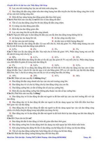 Chuyên đề ôn thi đại học của Thầy Đặng Việt Hùng
B. Lực cản môi trường hay lực ma sát luôn sinh công âm.
C. Dao động tắt dần càng chậm nếu như năng lượng ban đầu truyền cho hệ dao động càng lớn và hệ
số lực cản môi trường càng nhỏ.
D. Biên độ hay năng lượng dao động giảm dần theo thời gian.
Câu 4: Phát biểu nào sau đây là sai khi nói về dao động tắt dần?
A. Tần số của dao động càng lớn thì dao động tắt dần càng chậm.
B. Cơ năng của dao động giảm dần.
C. Biên độ của dao động giảm dần.
D. Lực cản càng lớn thì sự tắt dần càng nhanh.
Câu 5: Nguyên nhân gây ra dao động tắt dần của con lắc đơn dao động trong không khí là
A. do trọng lực tác dụng lên vật. B. do lực căng của dây treo.
C. do lực cản của môi trường. D. do dây treo có khối lượng đáng kể.
Câu 6: Một con lắc dao động tắt dần. Cứ sau mỗi chu kì, biên độ giảm 3%. Phần năng lượng của con
lắc bị mất đi trong một dao động toàn phần là
A. 4,5%. B. 6% C. 9% D. 3%
Câu 7: Một con lắc dao động tắt dần. Sau một chu kì biên độ giảm 10%. Phần năng lượng mà con lắc
đã mất đi trong một chu kỳ là
A. 90% B. 8,1% C. 81% D. 19%
Câu 8: Một chất điểm dao động tắt dần có tốc độ cực đại giảm đi 5% sau mỗi chu kỳ. Phần năng lượng
của chất điểm bị giảm đi trong một dao động là
A. 5% B. 9,6% C. 9,8% D. 9,5%
Câu 9: Một con lắc lò xo đang dao động điều hòa với biên độ A thì chịu tác dụng của lực cản và dao
động tắt dần. Sau 1 chu kì thì vận tốc qua vị trí cân bằng giảm 10% so với vận tốc cực đại khi dao động
điều hòa. Sau 1 chu kì cơ năng của con lắc so với cơ năng ban đầu chỉ bằng
A. 10%. B. 20% C. 81%. D. 18%
Câu 10: Nhận xét nào sau đây là không đúng?
A. Dao động tắt dần càng nhanh nếu lực cản của môi trường càng lớn.
B. Dao động duy trì có chu kỳ bằng chu kỳ dao động riêng của con lắc.
C. Dao động cưỡng bức có tần số bằng tần số của lực cưỡng bức.
D. Biên độ của dao động cưỡng bức không phụ thuộc vào tần số lực cưỡng bức.
Câu 11: Phát biểu nào sau đây là đúng?
A. Dao động duy trì là dao động tắt dần mà người ta đã làm mất lực cản của môi trường đối với vật
dao động.
B. Dao động duy trì là dao động tắt dần mà người ta đã tác dụng ngoại lực biến đổi điều hoà theo
thời gian vào vật dao động.
C. Dao động duy trì là dao động tắt dần mà người ta đã tác dụng ngoại lực vào vật dao động cùng
chiều với chiều chuyển động trong một phần của từng chu kỳ.
D. Dao động duy trì là dao động tắt dần mà người ta đã kích thích lại dao động sau khi dao động bị
tắt hẳn.
Câu 12: Chọn câu trả lời sai?
A. Dao động tắt dần là dao động có biên độ giảm dần theo thời gian.
B. Dao động cưỡng bức là dao động dưới tác dụng của một ngoại lực biến thiên tuần hoàn.
C. Khi cộng hưởng dao động thì tần số dao động của hệ bằng tần số riêng của hệ dao động.
D. Tần số của dao động cưỡng bức luôn bằng tần số riêng của hệ dao động.
Câu 13: Biên độ dao động cưỡng không thay đổi khi thay đổi
Word hóa: Trần Văn Hậu - Trường THPT U Minh Thượng - Kiên Giang (0978919804) Trang - 99 -
 