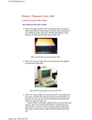 Chương 1 - Tổng quan về máy vi tính
1. Lich sử của máy tính cá nhân
Sự ra đời của máy tính cá nhân
Năm 1975 công ty MITS ( Mỹ ) giới thiệu chiếc máy tính cá
nhân Altair đầu tiên trên thế giới, chiếc máy này sử dụng bộ vi
xử lý 8080 của Intel, chiếc máy tính đầu tiên không có màn
hình mà chỉ hiện kết quả thông qua các đèn Led
Máy tính PC đầu tiên trên thế giới Altair
Năm 1977 công ty Apple đưa ra thị trường máy tính AppleII
có màn hình và bàn phím
Máy tính PC hàng Apple sản xuất năm 1977
Năm 1981 công ty IBM sản xuất máy tính PC có hệ thống mở,
tức là máy có nhiều khe cắm mở rộng để có thể cắm thêm các
thứ khác vào đó, sau này thiết kế này đã phát triển thành tiêu
chuẩn của máy tính ngày nay.
Công ty IBM ( một công ty khổng lồ lúc đó ) đã tìm đến một
công ty nhỏ có tên là Microsoft để thuê viết phần mềm cho
máy tính PC của mình , đó là cơ hội ngàn năm có một để cho
Microsoft trở thành công ty phần mềm lớn nhất thế giới hiện
nay .
www.hocnghe.com.vn
Xuan Vinh : 0912.421.959
 