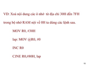 10
VD: Xoá nội dung các ô nhớ từ địa chỉ 30H đến 7FH
trong bộ nhớ RAM nội về 0H ta dùng các lệnh sau.
MOV R0, #30H
lap: MOV @R0, #0
INC R0
CJNE R0,#80H, lap
 
