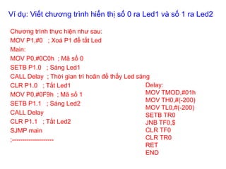 Ví dụ: Viết chương trình hiển thị số 0 ra Led1 và số 1 ra Led2
Chương trình thực hiện như sau:
MOV P1,#0 ; Xoá P1 để tắt Led
Main:
MOV P0,#0C0h ; Mã số 0
SETB P1.0 ; Sáng Led1
CALL Delay ; Thời gian trì hoãn để thấy Led sáng
CLR P1.0 ; Tắt Led1
MOV P0,#0F9h ; Mã số 1
SETB P1.1 ; Sáng Led2
CALL Delay
CLR P1.1 ; Tắt Led2
SJMP main
;--------------------
Delay:
MOV TMOD,#01h
MOV TH0,#(-200)
MOV TL0,#(-200)
SETB TR0
JNB TF0,$
CLR TF0
CLR TR0
RET
END
 