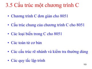 3.5 Cấu trúc một chương trình C
• Chương trình C đơn giản cho 8051
• Cấu trúc chung của chương trình C cho 8051
• Các loại biến trong C cho 8051
• Các toán tử cơ bản
• Các cấu trúc rẽ nhánh và kiểm tra thường dùng
• Các quy tắc lập trình
103
 