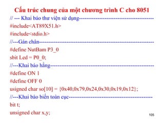Cấu trúc chung của một chương trình C cho 8051
// --- Khai báo thư viện sử dụng-----------------------------------------
#include<AT89X51.h>
#include<stdio.h>
//---Gán chân---------------------------------------------------------------
#define NutBam P3_0
sbit Led = P0_0;
//---Khai báo hằng---------------------------------------------------------
#define ON 1
#define OFF 0
usigned char so[10] = {0x40,0x79,0x24,0x30,0x19,0x12};
//---Khai báo biến toàn cục----------------------------------------------
bit t;
unsigned char x,y; 105
 