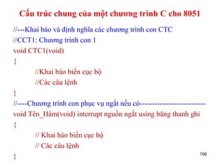 //---Khai báo và định nghĩa các chương trình con CTC
//CCT1: Chương trình con 1
void CTC1(void)
{
//Khai báo biến cục bộ
//Các câu lệnh
}
//----Chương trình con phục vụ ngắt nếu có---------------------------
void Tên_Hàm(void) interrupt nguồn ngắt using băng thanh ghi
{
// Khai báo biến cục bộ
// Các câu lệnh
} 106
Cấu trúc chung của một chương trình C cho 8051
 