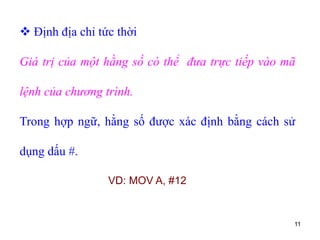 11
 Định địa chỉ tức thời
Giá trị của một hằng số có thể đưa trực tiếp vào mã
lệnh của chương trình.
Trong hợp ngữ, hằng số được xác định bằng cách sử
dụng dấu #.
VD: MOV A, #12
 