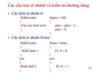 Các cấu trúc rẽ nhánh và kiểm tra thường dùng
• Câu lệnh rẽ nhánh if:
• Câu lệnh rẽ nhánh if/else:
110
if(điều kiện)
{
//Các câu lệnh xử lý
}
if(giay==60)
{
phut = phut + 1;
giay = 0;
}
if(điều kiện)
{
//Khối lệnh 1
}
else
{
//Khối lệnh 2
}
if(nut==bam)
{
P2_0 = 0;
}
else
{
P2_0 = 1;
}
 
