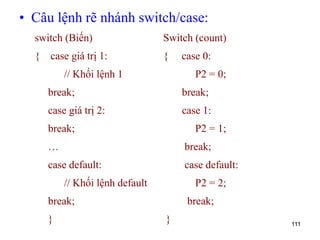 • Câu lệnh rẽ nhánh switch/case:
111
switch (Biến)
{ case giá trị 1:
// Khối lệnh 1
break;
case giá trị 2:
break;
…
case default:
// Khối lệnh default
break;
}
Switch (count)
{ case 0:
P2 = 0;
break;
case 1:
P2 = 1;
break;
case default:
P2 = 2;
break;
}
 