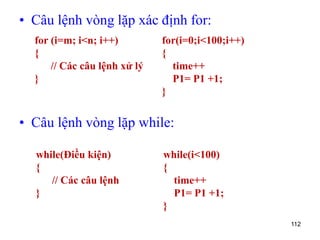 • Câu lệnh vòng lặp xác định for:
• Câu lệnh vòng lặp while:
112
for (i=m; i<n; i++)
{
// Các câu lệnh xử lý
}
for(i=0;i<100;i++)
{
time++
P1= P1 +1;
}
while(Điều kiện)
{
// Các câu lệnh
}
while(i<100)
{
time++
P1= P1 +1;
}
 