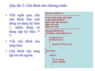 Quy tắc 5: Chú thích cho chương trình.
• Viết ngắn gọn, nếu
chú thích trên một
dòng sử dụng ký hiệu
//, nhiều dòng sử
dụng cặp ký hiệu /*
*/
• Viết chú thích cho
từng hàm
• Chú thích cho từng
tập tin mã nguồn.
117
#include <REG51.H>
/*-------------------------------------------------------
Ví dụ về điều khiển LED FASH
Vi điều khiển AT89C51
Người viết: Ngô Quang Vĩ
Ngày viết code:
Ngày sửa code:
-------------------------------------------------------*/
#include<REGX51.H>
void delay_ms(unsigned int t )
{
unsigned int x,y;
for(x=0;x<t;x++)
{
for(y=0;y<=123;y++) {};
}
}
Void main()
{
while(1)
{
P2_0 = !P2_0;
delay_ms(500);
}
}
 