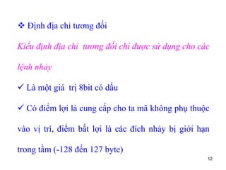 12
 Định địa chỉ tương đối
Kiểu định địa chỉ tương đối chỉ được sử dụng cho các
lệnh nhảy
 Là một giá trị 8bit có dấu
 Có điểm lợi là cung cấp cho ta mã không phụ thuộc
vào vị trí, điểm bất lợi là các đích nhảy bị giới hạn
trong tầm (-128 đến 127 byte)
 