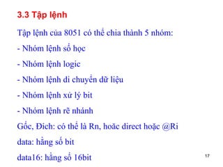 17
3.3 Tập lệnh
Tập lệnh của 8051 có thể chia thành 5 nhóm:
- Nhóm lệnh số học
- Nhóm lệnh logic
- Nhóm lệnh di chuyển dữ liệu
- Nhóm lệnh xử lý bit
- Nhóm lệnh rẽ nhánh
Gốc, Đích: có thể là Rn, hoăc direct hoặc @Ri
data: hằng số bit
data16: hằng số 16bit
 