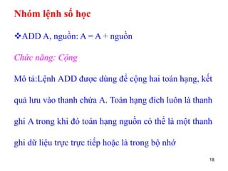 18
Nhóm lệnh số học
ADD A, nguồn: A = A + nguồn
Chức năng: Cộng
Mô tả:Lệnh ADD được dùng để cộng hai toán hạng, kết
quả lưu vào thanh chứa A. Toán hạng đích luôn là thanh
ghi A trong khi đó toán hạng nguồn có thể là một thanh
ghi dữ liệu trực trực tiếp hoặc là trong bộ nhớ
 