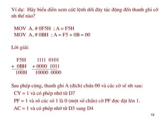 19
VÝ dô: H·y biÓu diÔn xem c¸c lÖnh díi ®©y t¸c ®éng ®Õn thanh ghi cê
nh thÕ nµo?
MOV A, # 0F5H ; A = F5H
MOV A, # 0BH ; A = F5 + 0B = 00
Lêi gi¶i:
F5H 1111 0101
+ 0BH + 0000 1011
100H 10000 0000
Sau phÐp céng, thanh ghi A (®Ých) chøa 00 vµ c¸c cê sÏ nh sau:
CY = 1 và cã phÐp nhí tõ D7
PF = 1 và sè c¸c sè 1 lµ 0 (mét sè ch½n) cê PF ®îc ®Æt lªn 1.
AC = 1 và cã phÐp nhí tõ D3 sang D4
 