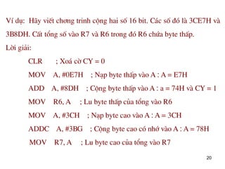 20
VÝ dô: H·y viÕt ch¬ng trinh céng hai sè 16 bit. C¸c sè ®ã lµ 3CE7H vµ
3B8DH. CÊt tæng sè vµo R7 vµ R6 trong ®ã R6 chøa byte thÊp.
Lêi gi¶i:
CLR ; Xo¸ cê CY = 0
MOV A, #0E7H ; N¹p byte thÊp vµo A : A = E7H
ADD A, #8DH ; Céng byte thÊp vµo A : a = 74H vµ CY = 1
MOV R6, A ; Lu byte thÊp cña tæng vµo R6
MOV A, #3CH ; N¹p byte cao vµo A : A = 3CH
ADDC A, #3BG ; Céng byte cao cã nhí vµo A : A = 78H
MOV R7, A ; Lu byte cao cña tæng vµo R7
 