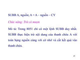21
SUBB A, nguồn; A = A – nguồn – CY
Chức năng: Trừ có mượn
Mô tả: Trong 8051 chỉ có một lệnh SUBB duy nhất.
SUBB thực hiện trừ nội dung của thanh chứa A với
toán hạng nguồn cùng với cờ nhớ và cất kết quả vào
thanh chứa.
 