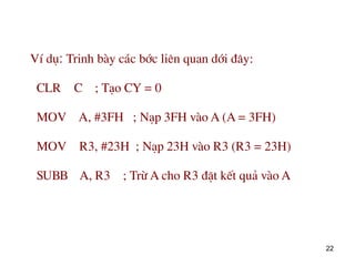 22
VÝ dô: Trinh bµy c¸c bíc liªn quan díi ®©y:
CLR C ; T¹o CY = 0
MOV A, #3FH ; N¹p 3FH vµo A (A = 3FH)
MOV R3, #23H ; N¹p 23H vµo R3 (R3 = 23H)
SUBB A, R3 ; Trõ A cho R3 ®Æt kÕt qu¶ vµo A
 