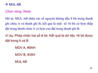 23
 MUL AB
Chức năng: Nhân
Mô tả: MUL AB nhân các số nguyên không dấu 8 bit trong thanh
ghi chứa A và thanh ghi B, kết quả là một số 16 bit có byte thấp
đặt trong thanh chứa A và byte cao đặt trong thanh ghi B.
Ví dụ: Phép nhân hai số 8 bit. Kết quả là dữ liệu 16 bit được
đặt trong A và B.
MOV A, #9AH
MOV B, #35H
MUL AB
 