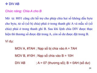 24
 DIV AB
Chức năng: Chia A cho B
Mô tả: 8051 cũng chỉ hỗ trợ cho phép chia hai số không dấu byte
cho byte, tử số (số bị chia) phải ở trong thanh ghi A và mẫu số (số
chia) phải ở trong thanh ghi B. Sau khi lệnh chia DIV được thực
hiện thì thương số được đặt trong A, còn số dư được đặt trong B.
Ví dụ:
MOV A, #7AH ; Nạp số bị chia vào A = 7AH
MOV B, #10H ; Nạp số chia vào B = 10H
DIV AB ; A = 07 (thương số); B = 0AH (số dư)
 