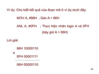 26
Ví dụ: Cho biết kết quả của đoạn mã ở ví dụ dưới đây:
MOV A, #86H ; Gán A = 86H
ANL A, #0FH ; Thực hiện nhân logic A và 0FH
(bây giờ A = 06H)
Lời giải:
86H 10000110
0FH 00001111
06H 00000110
X
 