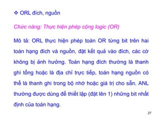 27
 ORL đích, nguồn
Chức năng: Thực hiện phép cộng logic (OR)
Mô tả: ORL thực hiện phép toán OR từng bit trên hai
toán hạng đích và nguồn, đặt kết quả vào đích, các cờ
không bị ảnh hưởng. Toán hạng đích thường là thanh
ghi tổng hoặc là địa chỉ trực tiếp, toán hạng nguồn có
thể là thanh ghi trong bộ nhớ hoặc giá trị cho sẵn. ANL
thường được dùng để thiết lập (đặt lên 1) những bit nhất
định của toán hạng.
 