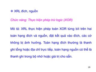 29
 XRL đích, nguồn
Chức năng: Thực hiện phép trừ logic (XOR)
Mô tả: XRL thực hiện phép toán XOR từng bít trên hai
toán hạng đích và nguồn, đặt kết quả vào đích, các cờ
không bị ảnh hưởng. Toán hạng đích thường là thanh
ghi tổng hoặc địa chỉ trực tiếp, toán hạng nguồn có thể là
thanh ghi trong bộ nhớ hoặc giá trị cho sẵn.
 