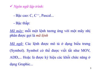 3
 Ngôn ngữ lập trình:
- Bậc cao: C, C++, Pascal...
- Bậc thấp:
Mã máy: mỗi một lệnh tương ứng với một mãy nhị
phân được gọi là mã lệnh
Mã ngữ: Các lệnh được mô tả ở dạng biểu trưng
(Symbol). Symbol có thể được viết tắt như MOV,
ADD,... Hoặc là được ký hiệu các khối chức năng ở
dạng Graphic...
 