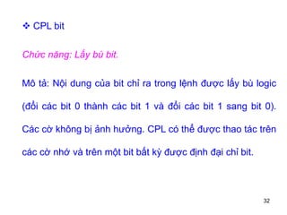 32
 CPL bit
Chức năng: Lấy bù bit.
Mô tả: Nội dung của bit chỉ ra trong lệnh được lấy bù logic
(đổi các bit 0 thành các bit 1 và đổi các bit 1 sang bit 0).
Các cờ không bị ảnh hưởng. CPL có thể được thao tác trên
các cờ nhớ và trên một bit bất kỳ được định đại chỉ bit.
 