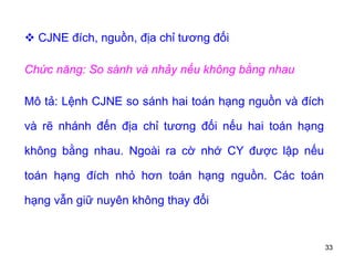 33
 CJNE đích, nguồn, địa chỉ tương đối
Chức năng: So sánh và nhảy nếu không bằng nhau
Mô tả: Lệnh CJNE so sánh hai toán hạng nguồn và đích
và rẽ nhánh đến địa chỉ tương đối nếu hai toán hạng
không bằng nhau. Ngoài ra cờ nhớ CY được lập nếu
toán hạng đích nhỏ hơn toán hạng nguồn. Các toán
hạng vẫn giữ nuyên không thay đổi
 