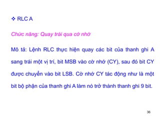 36
 RLC A
Chức năng: Quay trái qua cờ nhớ
Mô tả: Lệnh RLC thực hiện quay các bit của thanh ghi A
sang trái một vị trí, bit MSB vào cờ nhớ (CY), sau đó bit CY
được chuyển vào bit LSB. Cờ nhớ CY tác động như là một
bit bộ phận của thanh ghi A làm nó trở thành thanh ghi 9 bit.
 