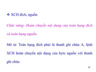 42
 XCH đích, nguồn
Chức năng: Hoán chuyển nội dung của toán hạng đích
và toán hạng nguồn.
Mô tả: Toán hạng đích phải là thanh ghi chứa A, lệnh
XCH hoán chuyển nội dụng của byte nguồn với thanh
ghi chứa
 
