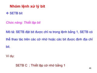 46
Nhóm lệnh xử lý bit
 SETB bit
Chức năng: Thiết lập bit
Mô tả: SETB đặt bit được chỉ ra trong lệnh bằng 1, SETB có
thể thao tác trên các cờ nhờ hoặc các bit được định địa chỉ
bit.
Ví dụ:
SETB C ; Thiết lập cờ nhớ bằng 1
 