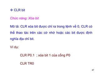 47
 CLR bit
Chức năng: Xóa bit
Mô tả: CLR xóa bit được chỉ ra trong lệnh về 0, CLR có
thể thao tác trên các cờ nhớ hoặc các bit được định
nghĩa địa chỉ bit.
Ví dụ:
CLR P0.1 ; xóa bit 1 của cổng P0
CLR TR0
 