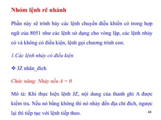 49
Nhóm lệnh rẽ nhánh
Phần này sẽ trình bày các lệnh chuyển điều khiển có trong hợp
ngữ của 8051 như các lệnh sử dụng cho vòng lặp, các lệnh nhảy
có và không có điều kiện, lệnh gọi chương trình con.
1.Các lệnh nhảy có điều kiện
 JZ nhãn_đích
Chức năng: Nhảy nếu A = 0
Mô tả: Khi thực hiện lệnh JZ, nội dung của thanh ghi A được
kiểm tra. Nếu nó bằng không thì nó nhảy đến địa chỉ đích, ngược
lại thì tiếp tục với lệnh tiếp theo.
 