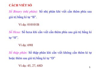 5
CÁCH VIẾT SỐ
Số Binary (nhị phân): Số nhị phân khi viết cần thêm phía sau
giá trị bằng kí tự “B”.
Ví dụ: 010101B
Số Hexa: Số hexa khi cần viết cần thêm phía sau giá trị bằng kí
tự “H”.
Ví dụ: 69H
Số thập phân: Số thập phân khi cần viết không cần thêm kí tự
hoặc thêm sau giá trị bằng kí tự “D”
Ví dụ: 45, 27, 68D
 