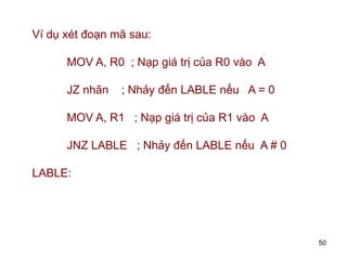 50
Ví dụ xét đoạn mã sau:
MOV A, R0 ; Nạp giá trị của R0 vào A
JZ nhãn ; Nhảy đến LABLE nếu A = 0
MOV A, R1 ; Nạp giá trị của R1 vào A
JNZ LABLE ; Nhảy đến LABLE nếu A # 0
LABLE:
 