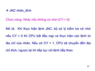 51
 JNC nhãn_đích
Chức năng: Nhảy nếu không có nhớ (CY = 0)
Mô tả: Khi thực hiện lệnh JNC, bộ xử lý kiểm tra cờ nhớ
nếu CY = 0 thì CPU bắt đầu nạp và thực hiện các lệnh từ
địa chỉ của nhãn. Nếu cờ CY = 1, CPU sẽ chuyển đến địa
chỉ đích, ngược lại thì tiếp tục với lệnh tiếp theo.
 