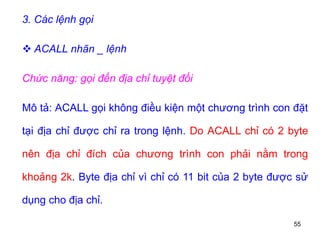 55
3. Các lệnh gọi
 ACALL nhãn _ lệnh
Chức năng: gọi đến địa chỉ tuyệt đối
Mô tả: ACALL gọi không điều kiện một chương trình con đặt
tại địa chỉ được chỉ ra trong lệnh. Do ACALL chỉ có 2 byte
nên địa chỉ đích của chương trình con phải nằm trong
khoảng 2k. Byte địa chỉ vì chỉ có 11 bit của 2 byte được sử
dụng cho địa chỉ.
 