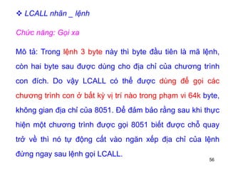 56
 LCALL nhãn _ lệnh
Chức năng: Gọi xa
Mô tả: Trong lệnh 3 byte này thì byte đầu tiên là mã lệnh,
còn hai byte sau được dùng cho địa chỉ của chương trình
con đích. Do vậy LCALL có thể được dùng để gọi các
chương trình con ở bất kỳ vị trí nào trong phạm vi 64k byte,
không gian địa chỉ của 8051. Để đảm bảo rằng sau khi thực
hiện một chương trình được gọi 8051 biết được chỗ quay
trở về thì nó tự động cất vào ngăn xếp địa chỉ của lệnh
đứng ngay sau lệnh gọi LCALL.
 
