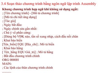 3.4 Soạn thảo chương trình bằng ngôn ngữ lập trình Assembly
57
Khung chương trình hợp ngữ khi không sử dụng ngắt:
; [Tên chương trình] - [Mô tả chương trình]
; [Mô tả chi tiết ứng dụng]
; [Tác giả]
; Ngày bắt đầu:
; Ngày chỉnh sửa gần nhất:
; Chú ý về phần cứng:
; [Dùng bộ VĐK nào, tần số xung nhịp, cách đấu nối chân
; Khai báo biến
[Tên_biến] EQU [Địa_chỉ] ; Mô tả biến
; Khai báo hằng
[ Tên_hằng EQU Giá_trị] ; Mô tả hằng
; Bắt đầu chương trình chính
ORG 0000H
MAIN:
; Các lệnh của thân chương trình chính
...........
 