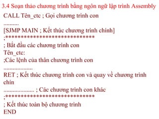 3.4 Soạn thảo chương trình bằng ngôn ngữ lập trình Assembly
58
CALL Tên_ctc ; Gọi chương trình con
..........
[SJMP MAIN ; Kết thúc chương trình chính]
;*****************************
; Bắt đầu các chương trình con
Tên_ctc:
;Các lệnh của thân chương trình con
...................
RET ; Kết thúc chương trình con và quay về chương trình
chín
.................... ; Các chương trình con khác
;*****************************
; Kết thúc toàn bộ chương trình
END
 