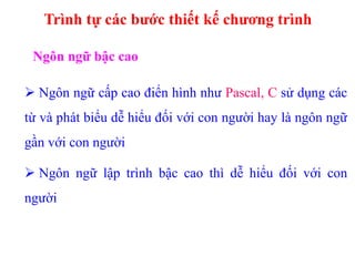 Trình tự các bước thiết kế chương trình
Ngôn ngữ bậc cao
 Ngôn ngữ cấp cao điển hình như Pascal, C sử dụng các
từ và phát biểu dễ hiểu đối với con người hay là ngôn ngữ
gần với con người
 Ngôn ngữ lập trình bậc cao thì dễ hiểu đối với con
người
 