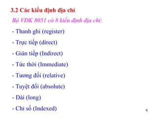 6
3.2 Các kiểu định địa chỉ
Bộ VĐK 8051 có 8 kiểu định địa chỉ:
- Thanh ghi (register)
- Trực tiếp (direct)
- Gián tiếp (Indirect)
- Tức thời (Immediate)
- Tương đối (relative)
- Tuyệt đối (absolute)
- Dài (long)
- Chỉ số (Indexed)
 