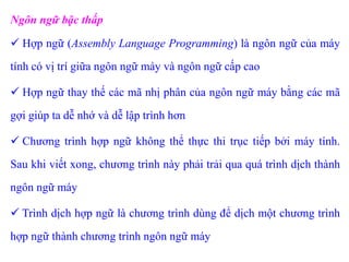 Ngôn ngữ bậc thấp
 Hợp ngữ (Assembly Language Programming) là ngôn ngữ của máy
tính có vị trí giữa ngôn ngữ máy và ngôn ngữ cấp cao
 Hợp ngữ thay thế các mã nhị phân của ngôn ngữ máy bằng các mã
gợi giúp ta dễ nhớ và dễ lập trình hơn
 Chương trình hợp ngữ không thể thực thi trục tiếp bởi máy tính.
Sau khi viết xong, chương trình này phải trải qua quá trình dịch thành
ngôn ngữ máy
 Trình dịch hợp ngữ là chương trình dùng để dịch một chương trình
hợp ngữ thành chương trình ngôn ngữ máy
 