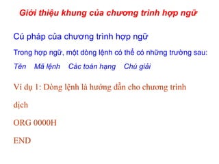 Giới thiệu khung của chương trình hợp ngữ
Cú pháp của chương trình hợp ngữ
Trong hợp ngữ, một dòng lệnh có thể có những trường sau:
Tên Mã lệnh Các toán hạng Chú giải
Ví dụ 1: Dòng lệnh là hướng dẫn cho chương trình
dịch
ORG 0000H
END
 