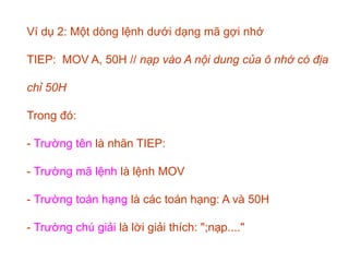 Ví dụ 2: Một dòng lệnh dưới dạng mã gợi nhớ
TIEP: MOV A, 50H // nạp vào A nội dung của ô nhớ có địa
chỉ 50H
Trong đó:
- Trường tên là nhãn TIEP:
- Trường mã lệnh là lệnh MOV
- Trường toán hạng là các toán hạng: A và 50H
- Trường chú giải là lời giải thích: ";nạp...."
 