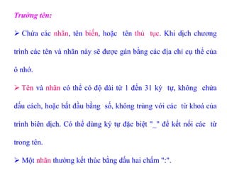 Trường tên:
 Chứa các nhãn, tên biến, hoặc tên thủ tục. Khi dịch chương
trình các tên và nhãn này sẽ được gán bằng các địa chỉ cụ thể của
ô nhớ.
 Tên và nhãn có thể có độ dài từ 1 đến 31 ký tự, không chứa
dấu cách, hoặc bắt đầu bằng số, không trùng với các từ khoá của
trình biên dịch. Có thể dùng ký tự đặc biệt "_" để kết nối các từ
trong tên.
 Một nhãn thường kết thúc bằng dấu hai chấm ":".
 
