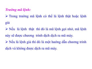 Trường mã lệnh:
 Trong trường mã lệnh có thể là lệnh thật hoặc lệnh
giả
 Nếu là lệnh thật thì đó là mã lệnh gợi nhớ, mã lệnh
này sẽ được chương trình dịch dịch ra mã máy.
 Nếu là lệnh giả thì đó là một hướng dẫn chương trình
dịch và không được dịch ra mã máy.
 