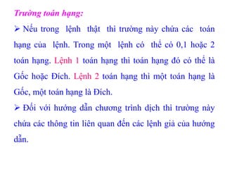 Trường toán hạng:
 Nếu trong lệnh thật thì trường này chứa các toán
hạng của lệnh. Trong một lệnh có thể có 0,1 hoặc 2
toán hạng. Lệnh 1 toán hạng thì toán hạng đó có thể là
Gốc hoặc Đích. Lệnh 2 toán hạng thì một toán hạng là
Gốc, một toán hạng là Đích.
 Đối với hướng dẫn chương trình dịch thì trường này
chứa các thông tin liên quan đến các lệnh giả của hướng
dẫn.
 