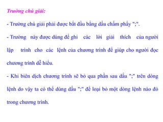 Trường chú giải:
- Trường chú giải phải được bắt đầu bằng dấu chấm phẩy ";".
- Trường này được dùng để ghi các lời giải thích của người
lập trình cho các lệnh của chương trình để giúp cho người đọc
chương trình dễ hiểu.
- Khi biên dịch chương trình sẽ bỏ qua phần sau dấu ";" trên dòng
lệnh do vậy ta có thể dùng dấu ";" để loại bỏ một dòng lệnh nào đó
trong chương trình.
 